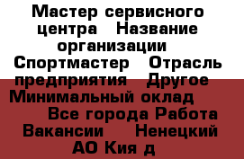 Мастер сервисного центра › Название организации ­ Спортмастер › Отрасль предприятия ­ Другое › Минимальный оклад ­ 26 000 - Все города Работа » Вакансии   . Ненецкий АО,Кия д.